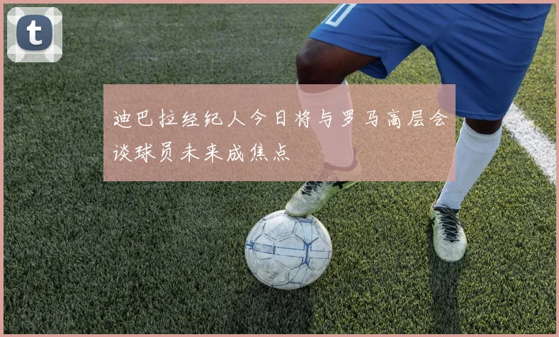 迪巴拉经纪人今日将与罗马高层会谈球员未来成焦点