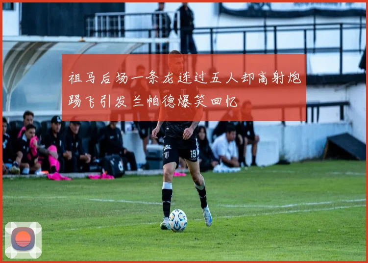祖马后场一条龙连过五人却高射炮踢飞引发兰帕德爆笑回忆