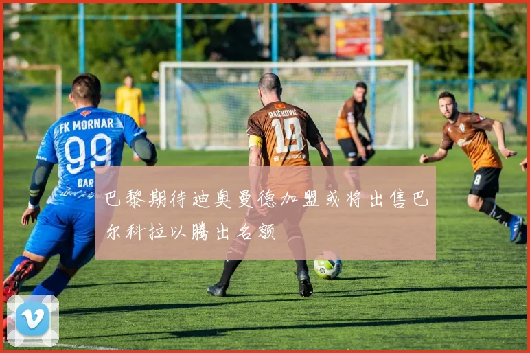 巴黎期待迪奥曼德加盟或将出售巴尔科拉以腾出名额