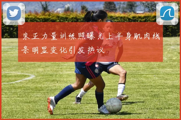 朱正力量训练照曝光上半身肌肉线条明显变化引发热议