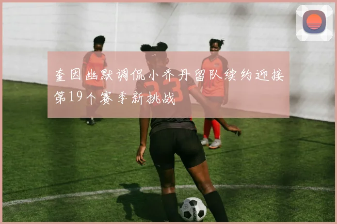 奎因幽默调侃小乔丹留队续约迎接第19个赛季新挑战
