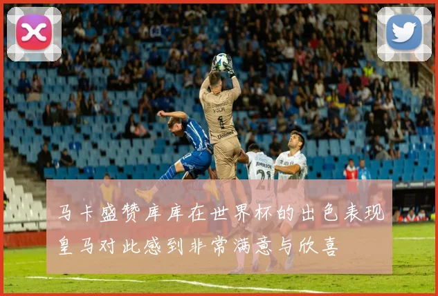 马卡盛赞库库在世界杯的出色表现皇马对此感到非常满意与欣喜
