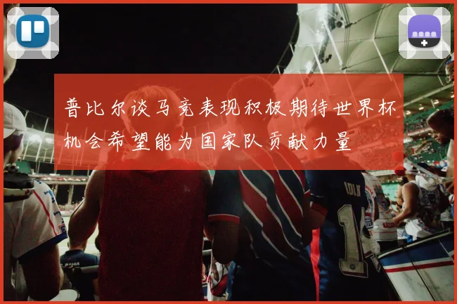 普比尔谈马竞表现积极期待世界杯机会希望能为国家队贡献力量