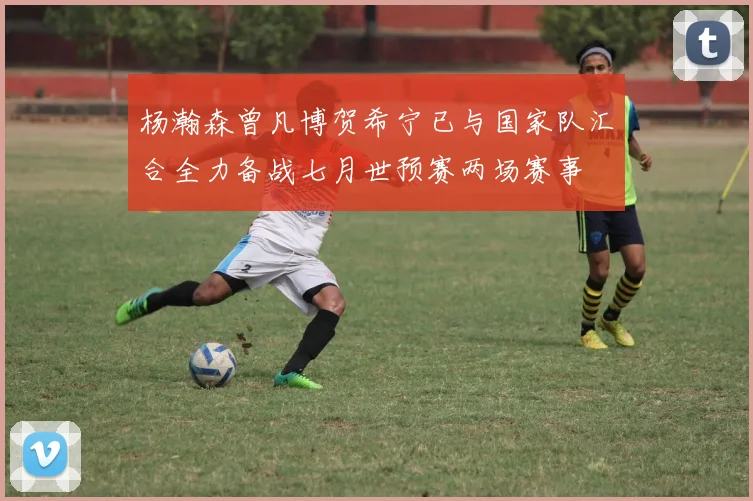 杨瀚森曾凡博贺希宁已与国家队汇合全力备战七月世预赛两场赛事