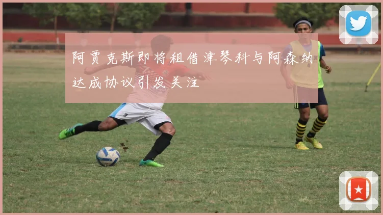 阿贾克斯即将租借津琴科与阿森纳达成协议引发关注