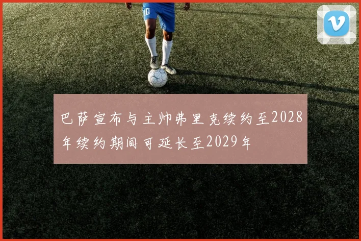 巴萨宣布与主帅弗里克续约至2028年续约期间可延长至2029年