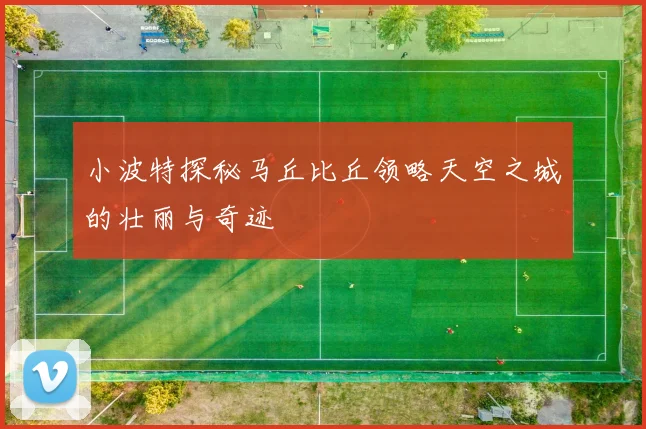小波特探秘马丘比丘领略天空之城的壮丽与奇迹