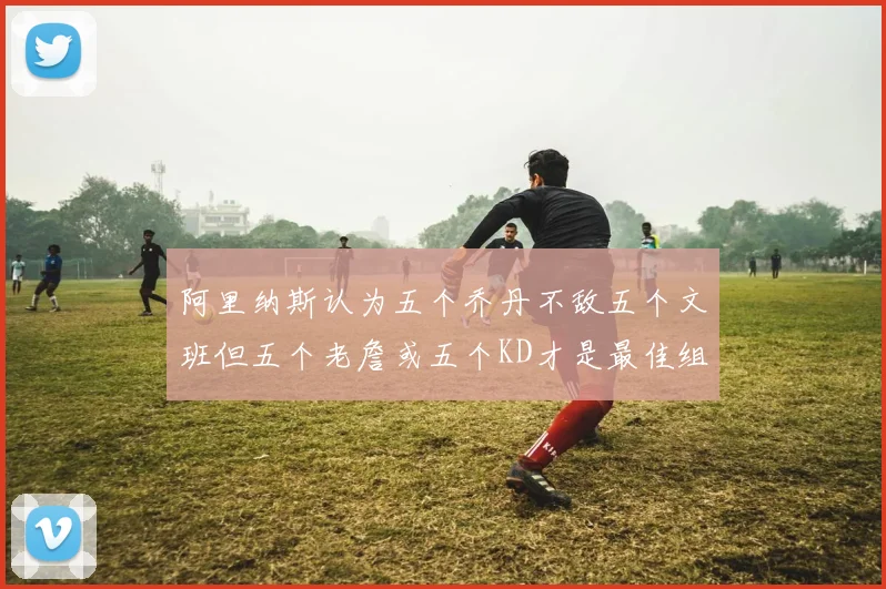 阿里纳斯认为五个乔丹不敌五个文班但五个老詹或五个KD才是最佳组合