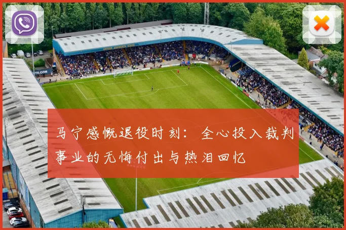 马宁感慨退役时刻：全心投入裁判事业的无悔付出与热泪回忆