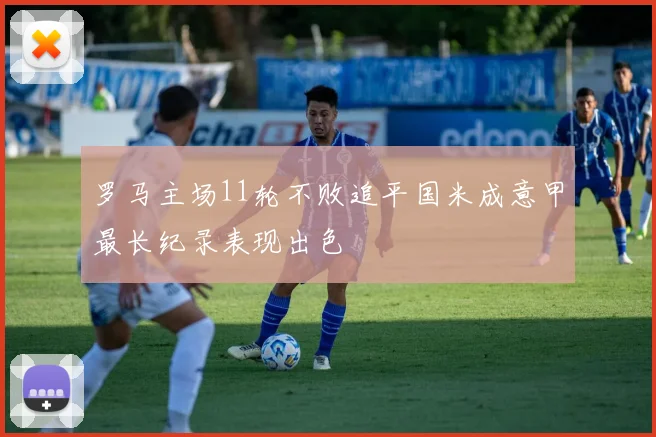 罗马主场11轮不败追平国米成意甲最长纪录表现出色