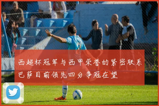 西超杯冠军与西甲荣誉的紧密联系巴萨目前领先四分争冠在望