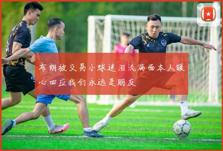 布朗被交易小球迷泪流满面本人暖心回应我们永远是朋友