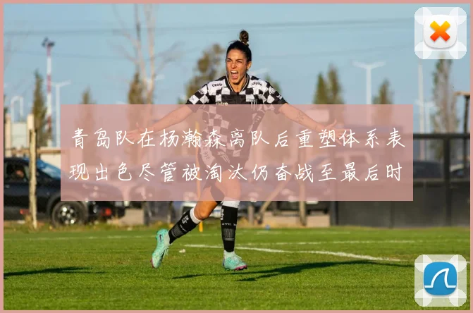 青岛队在杨瀚森离队后重塑体系表现出色尽管被淘汰仍奋战至最后时刻