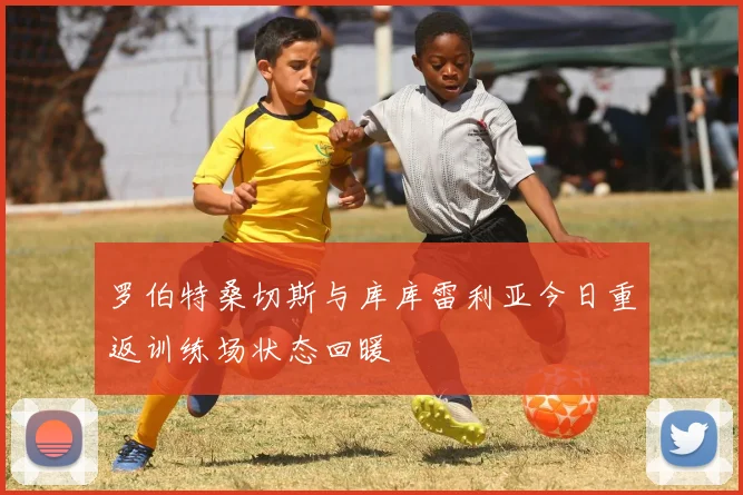 罗伯特桑切斯与库库雷利亚今日重返训练场状态回暖