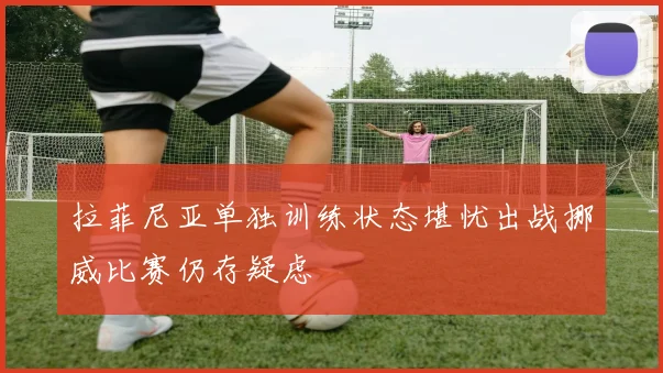 拉菲尼亚单独训练状态堪忧出战挪威比赛仍存疑虑