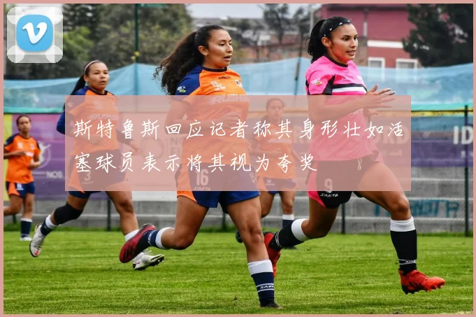 斯特鲁斯回应记者称其身形壮如活塞球员表示将其视为夸奖