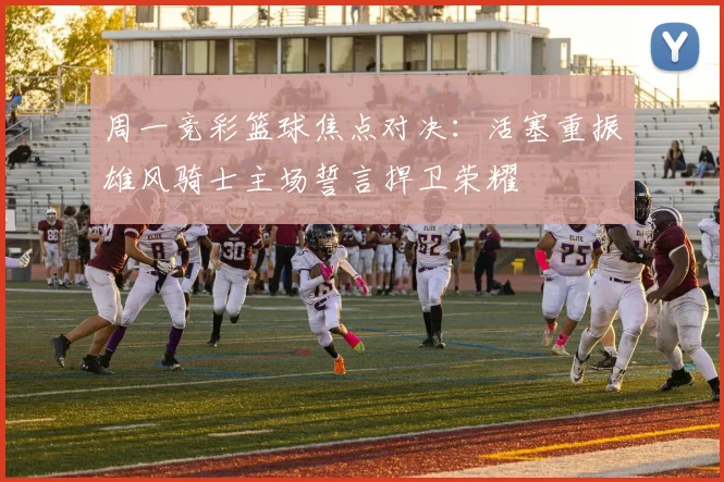 周一竞彩篮球焦点对决：活塞重振雄风骑士主场誓言捍卫荣耀
