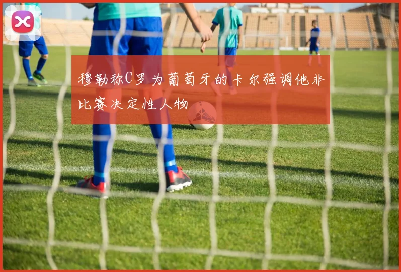穆勒称C罗为葡萄牙的卡尔强调他非比赛决定性人物