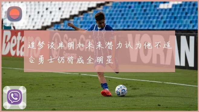 追梦谈库明加未来潜力认为他不适合勇士仍将成全明星
