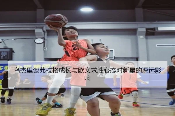 乌杰里谈弗拉格成长与欧文求胜心态对新星的深远影响